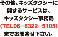 その他、キッズタクシーに関するサービスは、キッズタクシー事務局（TEL 06-6322-5105）までお問合せ下さい。